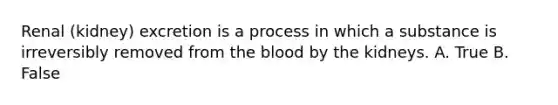 Renal (kidney) excretion is a process in which a substance is irreversibly removed from the blood by the kidneys. A. True B. False