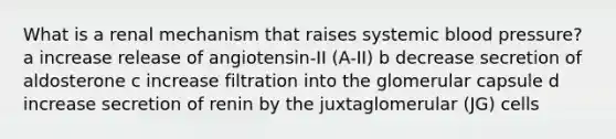 What is a renal mechanism that raises systemic <a href='https://www.questionai.com/knowledge/kD0HacyPBr-blood-pressure' class='anchor-knowledge'>blood pressure</a>? a increase release of angiotensin-II (A-II) b decrease secretion of aldosterone c increase filtration into the glomerular capsule d increase secretion of renin by the juxtaglomerular (JG) cells