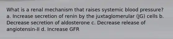 What is a renal mechanism that raises systemic blood pressure? a. Increase secretion of renin by the juxtaglomerular (JG) cells b. Decrease secretion of aldosterone c. Decrease release of angiotensin-II d. Increase GFR