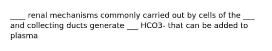 ____ renal mechanisms commonly carried out by cells of the ___ and collecting ducts generate ___ HCO3- that can be added to plasma