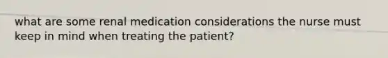 what are some renal medication considerations the nurse must keep in mind when treating the patient?