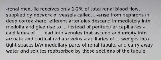 -renal medulla receives only 1-2% of total renal blood flow, supplied by network of vessels called... -arise from nephrons in deep cortex -here, efferent arterioles descend immediately into medulla and give rise to ... instead of peritubular capillaries -capillaries of .... lead into venules that ascend and empty into arcuate and cortical radiate veins -capillaries of ... wedges into tight spaces b/w medullary parts of renal tubule, and carry away water and solutes reabsorbed by those sections of the tubule