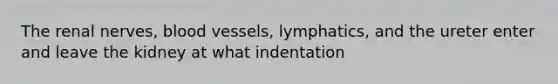 The renal nerves, blood vessels, lymphatics, and the ureter enter and leave the kidney at what indentation