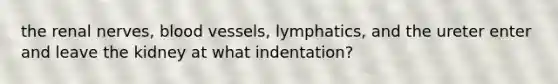 the renal nerves, blood vessels, lymphatics, and the ureter enter and leave the kidney at what indentation?