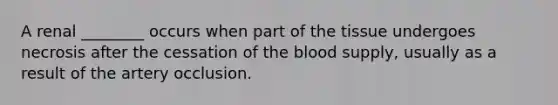 A renal ________ occurs when part of the tissue undergoes necrosis after the cessation of the blood supply, usually as a result of the artery occlusion.