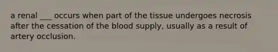 a renal ___ occurs when part of the tissue undergoes necrosis after the cessation of the blood supply, usually as a result of artery occlusion.