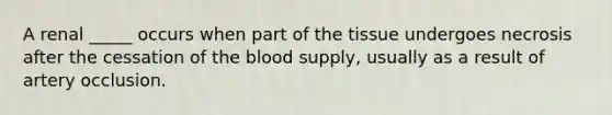 A renal _____ occurs when part of the tissue undergoes necrosis after the cessation of the blood supply, usually as a result of artery occlusion.