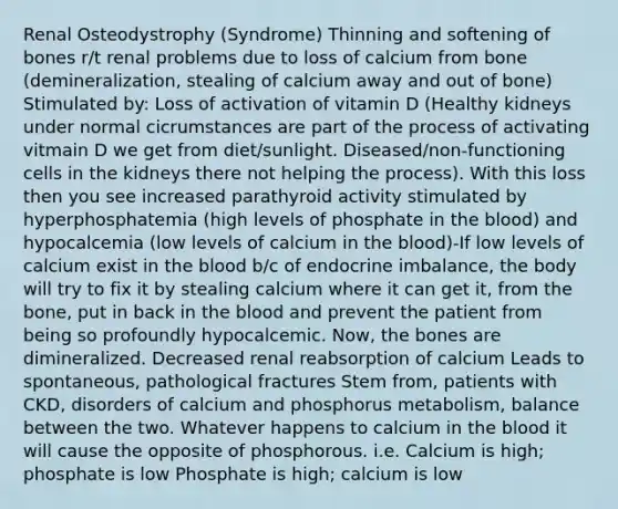 Renal Osteodystrophy (Syndrome) Thinning and softening of bones r/t renal problems due to loss of calcium from bone (demineralization, stealing of calcium away and out of bone) Stimulated by: Loss of activation of vitamin D (Healthy kidneys under normal cicrumstances are part of the process of activating vitmain D we get from diet/sunlight. Diseased/non-functioning cells in the kidneys there not helping the process). With this loss then you see increased parathyroid activity stimulated by hyperphosphatemia (high levels of phosphate in the blood) and hypocalcemia (low levels of calcium in the blood)-If low levels of calcium exist in the blood b/c of endocrine imbalance, the body will try to fix it by stealing calcium where it can get it, from the bone, put in back in the blood and prevent the patient from being so profoundly hypocalcemic. Now, the bones are dimineralized. Decreased renal reabsorption of calcium Leads to spontaneous, pathological fractures Stem from, patients with CKD, disorders of calcium and phosphorus metabolism, balance between the two. Whatever happens to calcium in the blood it will cause the opposite of phosphorous. i.e. Calcium is high; phosphate is low Phosphate is high; calcium is low