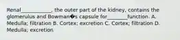Renal____________, the outer part of the kidney, contains the glomerulus and Bowman�s capsule for________function. A. Medulla; filtration B. Cortex; excretion C. Cortex; filtration D. Medulla; excretion