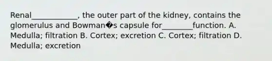 Renal____________, the outer part of the kidney, contains the glomerulus and Bowman�s capsule for________function. A. Medulla; filtration B. Cortex; excretion C. Cortex; filtration D. Medulla; excretion