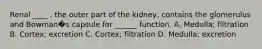 Renal ____ , the outer part of the kidney, contains the glomerulus and Bowman�s capsule for ______ function. A. Medulla; filtration B. Cortex; excretion C. Cortex; filtration D. Medulla; excretion