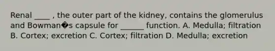 Renal ____ , the outer part of the kidney, contains the glomerulus and Bowman�s capsule for ______ function. A. Medulla; filtration B. Cortex; excretion C. Cortex; filtration D. Medulla; excretion