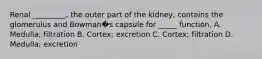 Renal _________, the outer part of the kidney, contains the glomerulus and Bowman�s capsule for _____ function. A. Medulla; filtration B. Cortex; excretion C. Cortex; filtration D. Medulla; excretion