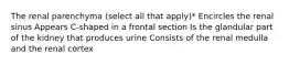 The renal parenchyma (select all that apply)* Encircles the renal sinus Appears C-shaped in a frontal section Is the glandular part of the kidney that produces urine Consists of the renal medulla and the renal cortex