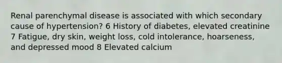 Renal parenchymal disease is associated with which secondary cause of hypertension? 6 History of diabetes, elevated creatinine 7 Fatigue, dry skin, weight loss, cold intolerance, hoarseness, and depressed mood 8 Elevated calcium