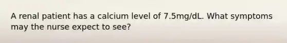 A renal patient has a calcium level of 7.5mg/dL. What symptoms may the nurse expect to see?