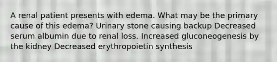 A renal patient presents with edema. What may be the primary cause of this edema? Urinary stone causing backup Decreased serum albumin due to renal loss. Increased gluconeogenesis by the kidney Decreased erythropoietin synthesis