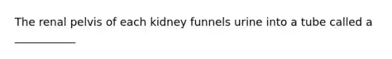 The renal pelvis of each kidney funnels urine into a tube called a ___________