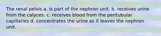 The renal pelvis a. is part of the nephron unit. b. receives urine from the calyces. c. receives blood from the peritubular capillaries d. concentrates the urine as it leaves the nephron unit.