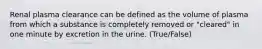 Renal plasma clearance can be defined as the volume of plasma from which a substance is completely removed or "cleared" in one minute by excretion in the urine. (True/False)