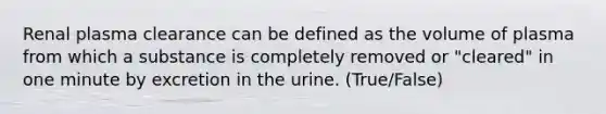 Renal plasma clearance can be defined as the volume of plasma from which a substance is completely removed or "cleared" in one minute by excretion in the urine. (True/False)