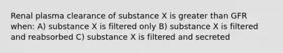 Renal plasma clearance of substance X is greater than GFR when: A) substance X is filtered only B) substance X is filtered and reabsorbed C) substance X is filtered and secreted