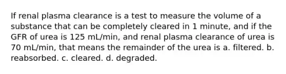 If renal plasma clearance is a test to measure the volume of a substance that can be completely cleared in 1 minute, and if the GFR of urea is 125 mL/min, and renal plasma clearance of urea is 70 mL/min, that means the remainder of the urea is a. filtered. b. reabsorbed. c. cleared. d. degraded.