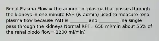 Renal Plasma Flow = the amount of plasma that passes through the kidneys in one minute PAH (iv admin) used to measure renal plasma flow because PAH is ________ and _________ ina single pass through the kidneys Normal RPF= 650 ml/min about 55% of the renal blodo flow= 1200 ml/min)