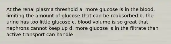 At the renal plasma threshold a. more glucose is in the blood, limiting the amount of glucose that can be reabsorbed b. the urine has too little glucose c. blood volume is so great that nephrons cannot keep up d. more glucose is in the filtrate than active transport can handle