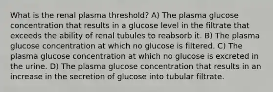 What is the renal plasma threshold? A) The plasma glucose concentration that results in a glucose level in the filtrate that exceeds the ability of renal tubules to reabsorb it. B) The plasma glucose concentration at which no glucose is filtered. C) The plasma glucose concentration at which no glucose is excreted in the urine. D) The plasma glucose concentration that results in an increase in the secretion of glucose into tubular filtrate.