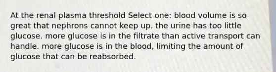 At the renal plasma threshold Select one: blood volume is so great that nephrons cannot keep up. the urine has too little glucose. more glucose is in the filtrate than active transport can handle. more glucose is in the blood, limiting the amount of glucose that can be reabsorbed.