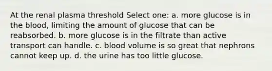 At the renal plasma threshold Select one: a. more glucose is in the blood, limiting the amount of glucose that can be reabsorbed. b. more glucose is in the filtrate than active transport can handle. c. blood volume is so great that nephrons cannot keep up. d. the urine has too little glucose.