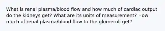 What is renal plasma/blood flow and how much of cardiac output do the kidneys get? What are its units of measurement? How much of renal plasma/blood flow to the glomeruli get?