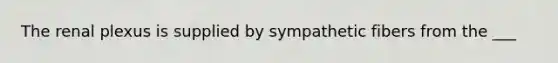 The renal plexus is supplied by sympathetic fibers from the ___