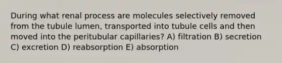 During what renal process are molecules selectively removed from the tubule lumen, transported into tubule cells and then moved into the peritubular capillaries? A) filtration B) secretion C) excretion D) reabsorption E) absorption