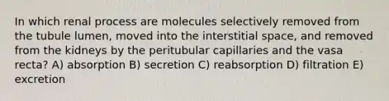 In which renal process are molecules selectively removed from the tubule lumen, moved into the interstitial space, and removed from the kidneys by the peritubular capillaries and the vasa recta? A) absorption B) secretion C) reabsorption D) filtration E) excretion