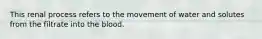 This renal process refers to the movement of water and solutes from the filtrate into the blood.