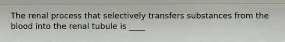 The renal process that selectively transfers substances from the blood into the renal tubule is ____