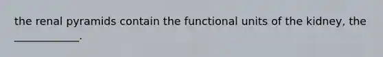 the renal pyramids contain the functional units of the kidney, the ____________.