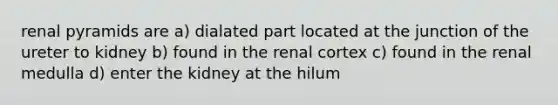 renal pyramids are a) dialated part located at the junction of the ureter to kidney b) found in the renal cortex c) found in the renal medulla d) enter the kidney at the hilum