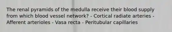 The renal pyramids of the medulla receive their blood supply from which blood vessel network? - Cortical radiate arteries - Afferent arterioles - Vasa recta - Peritubular capillaries