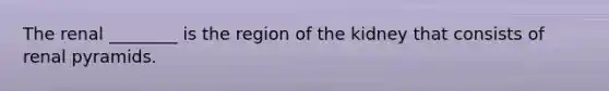 The renal ________ is the region of the kidney that consists of renal pyramids.