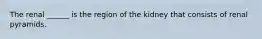 The renal ______ is the region of the kidney that consists of renal pyramids.