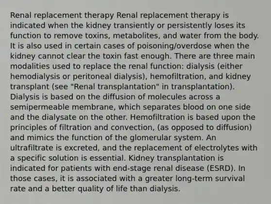 Renal replacement therapy Renal replacement therapy is indicated when the kidney transiently or persistently loses its function to remove toxins, metabolites, and water from the body. It is also used in certain cases of poisoning/overdose when the kidney cannot clear the toxin fast enough. There are three main modalities used to replace the renal function: dialysis (either hemodialysis or peritoneal dialysis), hemofiltration, and kidney transplant (see "Renal transplantation" in transplantation). Dialysis is based on the diffusion of molecules across a semipermeable membrane, which separates blood on one side and the dialysate on the other. Hemofiltration is based upon the principles of filtration and convection, (as opposed to diffusion) and mimics the function of the glomerular system. An ultrafiltrate is excreted, and the replacement of electrolytes with a specific solution is essential. Kidney transplantation is indicated for patients with end-stage renal disease (ESRD). In those cases, it is associated with a greater long-term survival rate and a better quality of life than dialysis.