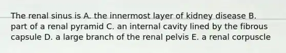 The renal sinus is A. the innermost layer of kidney disease B. part of a renal pyramid C. an internal cavity lined by the fibrous capsule D. a large branch of the renal pelvis E. a renal corpuscle