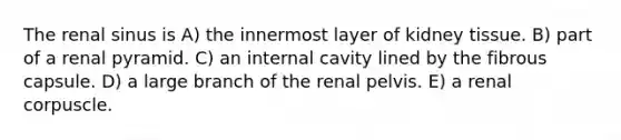 The renal sinus is A) the innermost layer of kidney tissue. B) part of a renal pyramid. C) an internal cavity lined by the fibrous capsule. D) a large branch of the renal pelvis. E) a renal corpuscle.