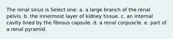 The renal sinus is Select one: a. a large branch of the renal pelvis. b. the innermost layer of kidney tissue. c. an internal cavity lined by the fibrous capsule. d. a renal corpuscle. e. part of a renal pyramid.