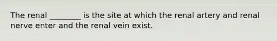 The renal ________ is the site at which the renal artery and renal nerve enter and the renal vein exist.
