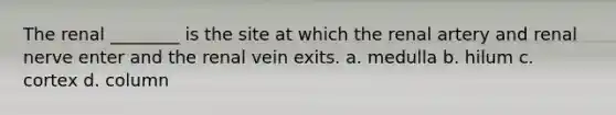 The renal ________ is the site at which the renal artery and renal nerve enter and the renal vein exits. a. medulla b. hilum c. cortex d. column