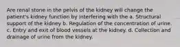 Are renal stone in the pelvis of the kidney will change the patient's kidney function by interfering with the a. Structural support of the kidney b. Regulation of the concentration of urine. c. Entry and exit of blood vessels at the kidney. d. Collection and drainage of urine from the kidney.